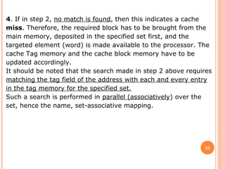 32
4. If in step 2, no match is found, then this indicates a cache
miss. Therefore, the required block has to be brought from the
main memory, deposited in the specified set first, and the
targeted element (word) is made available to the processor. The
cache Tag memory and the cache block memory have to be
updated accordingly.
It should be noted that the search made in step 2 above requires
matching the tag field of the address with each and every entry
in the tag memory for the specified set.
Such a search is performed in parallel (associatively) over the
set, hence the name, set-associative mapping.
 