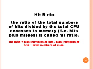 Hit Ratio
the ratio of the total numbers
of hits divided by the total CPU
accesses to memory (1.e. hits
plus misses) is called hit ratio.
Hit ratio = total numbers of hits / total numbers of
hits + total numbers of miss
37
 