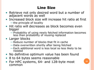 38
Line Size
• Retrieve not only desired word but a number of
adjacent words as well
• Increased block size will increase hit ratio at first
—the principle of locality
• Hit ratio will decreases as block becomes even
bigger
—Probability of using newly fetched information becomes
less than probability of reusing replaced
• Larger blocks
—Reduce number of blocks that fit in cache
—Data overwritten shortly after being fetched
—Each additional word is less local so less likely to be
needed
• No definitive optimum value has been found
• 8 to 64 bytes seems reasonable
• For HPC systems, 64- and 128-byte most
common
 
