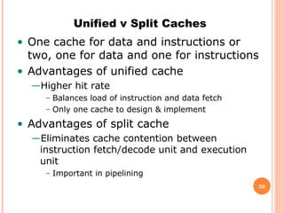 39
Unified v Split Caches
• One cache for data and instructions or
two, one for data and one for instructions
• Advantages of unified cache
—Higher hit rate
– Balances load of instruction and data fetch
– Only one cache to design & implement
• Advantages of split cache
—Eliminates cache contention between
instruction fetch/decode unit and execution
unit
– Important in pipelining
 