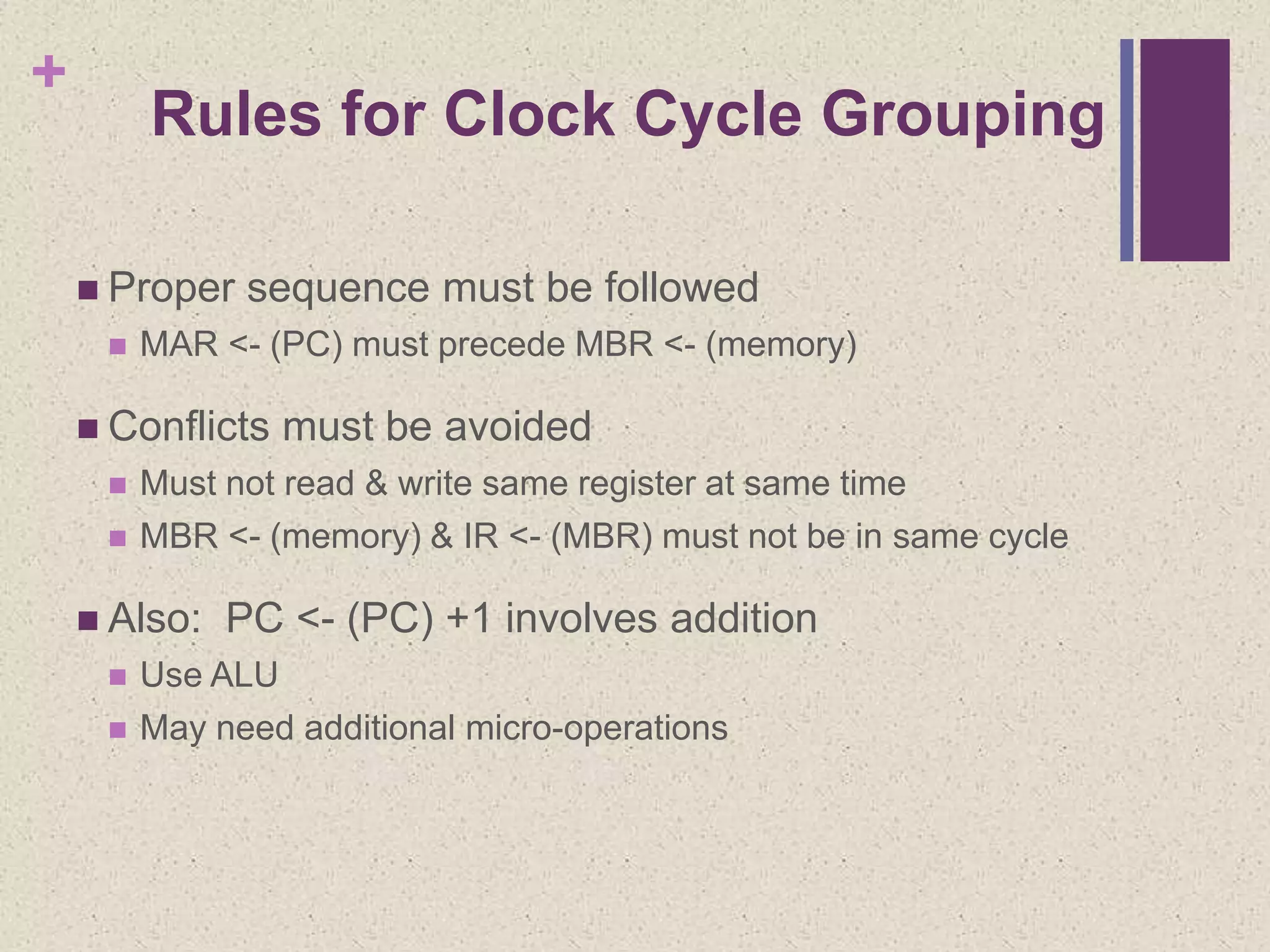 +
Rules for Clock Cycle Grouping
 Proper sequence must be followed
 MAR <- (PC) must precede MBR <- (memory)
 Conflicts must be avoided
 Must not read & write same register at same time
 MBR <- (memory) & IR <- (MBR) must not be in same cycle
 Also: PC <- (PC) +1 involves addition
 Use ALU
 May need additional micro-operations
 