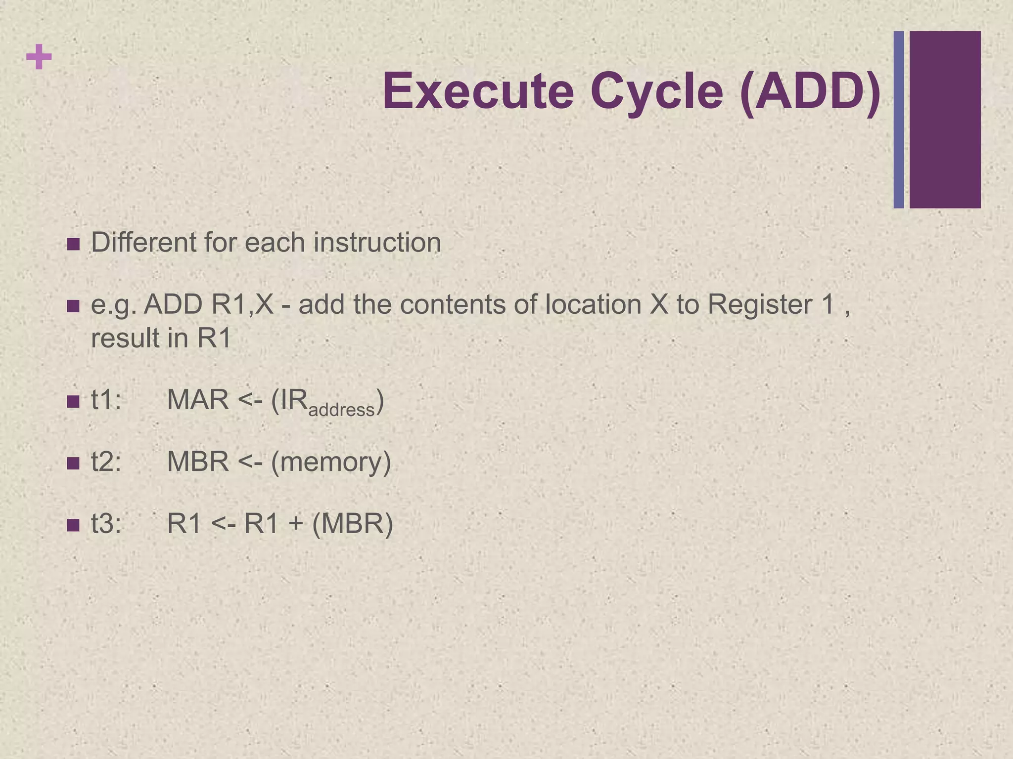 +
Execute Cycle (ADD)
 Different for each instruction
 e.g. ADD R1,X - add the contents of location X to Register 1 ,
result in R1
 t1: MAR <- (IRaddress)
 t2: MBR <- (memory)
 t3: R1 <- R1 + (MBR)
 