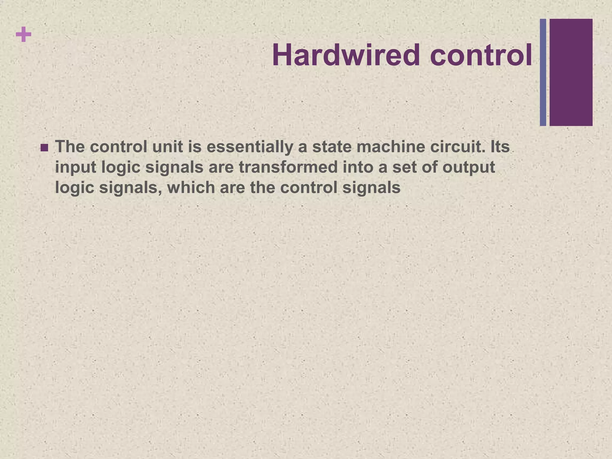 +
Hardwired control
 The control unit is essentially a state machine circuit. Its
input logic signals are transformed into a set of output
logic signals, which are the control signals
 