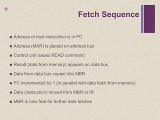 +
Fetch Sequence
 Address of next instruction is in PC
 Address (MAR) is placed on address bus
 Control unit issues READ command
 Result (data from memory) appears on data bus
 Data from data bus copied into MBR
 PC incremented by 1 (in parallel with data fetch from memory)
 Data (instruction) moved from MBR to IR
 MBR is now free for further data fetches
 