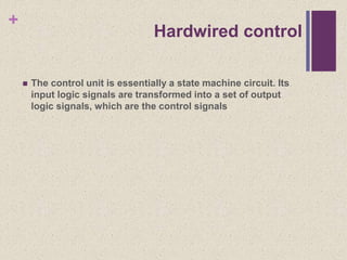 +
Hardwired control
 The control unit is essentially a state machine circuit. Its
input logic signals are transformed into a set of output
logic signals, which are the control signals
 