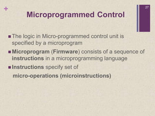 +
 The logic in Micro-programmed control unit is
specified by a microprogram
 Microprogram (Firmware) consists of a sequence of
instructions in a microprogramming language
 Instructions specify set of
micro-operations (microinstructions)
27
Microprogrammed Control
 