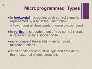 +
 In horizontal microcode, each control signal is
represented by a bit in the instruction
 Fewer control store words of more bits per word
 In vertical microcode, a set of true control signals
is represented by a shorter code
 more compact (fewer bits) than horizontal
microinstructions
 small additional amount of logic and time delay
than horizontal microinstructions
Microprogrammed Types
 
