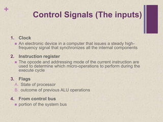 +
Control Signals (The inputs)
1. Clock
 An electronic device in a computer that issues a steady high-
frequency signal that synchronizes all the internal components
2. Instruction register
 The opcode and addressing mode of the current instruction are
used to determine which micro-operations to perform during the
execute cycle
3. Flags
A. State of processor
B. outcome of previous ALU operations
4. From control bus
 portion of the system bus
 