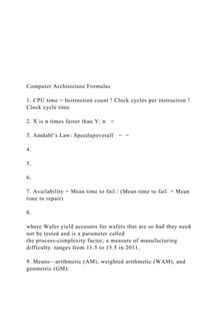 Computer Architecture Formulas
1. CPU time = Instruction count ! Clock cycles per instruction !
Clock cycle time
2. X is n times faster than Y: n =
3. Amdahl’s Law: Speedupoverall = =
4.
5.
6.
7. Availability = Mean time to fail / (Mean time to fail + Mean
time to repair)
8.
where Wafer yield accounts for wafers that are so bad they need
not be tested and is a parameter called
the process-complexity factor, a measure of manufacturing
difficulty. ranges from 11.5 to 15.5 in 2011.
9. Means—arithmetic (AM), weighted arithmetic (WAM), and
geometric (GM):
 