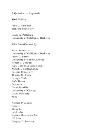 A Quantitative Approach
Sixth Edition
John L. Hennessy
Stanford University
David A. Patterson
University of California, Berkeley
With Contributions by
Krste Asanovi!c
University of California, Berkeley
Jason D. Bakos
University of South Carolina
Robert P. Colwell
R&E Colwell & Assoc. Inc.
Abhishek Bhattacharjee
Rutgers University
Thomas M. Conte
Georgia Tech
Jos!e Duato
Proemisa
Diana Franklin
University of Chicago
David Goldberg
eBay
Norman P. Jouppi
Google
Sheng Li
Intel Labs
Naveen Muralimanohar
HP Labs
Gregory D. Peterson
 