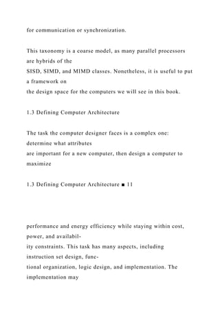 for communication or synchronization.
This taxonomy is a coarse model, as many parallel processors
are hybrids of the
SISD, SIMD, and MIMD classes. Nonetheless, it is useful to put
a framework on
the design space for the computers we will see in this book.
1.3 Defining Computer Architecture
The task the computer designer faces is a complex one:
determine what attributes
are important for a new computer, then design a computer to
maximize
1.3 Defining Computer Architecture ■ 11
performance and energy efficiency while staying within cost,
power, and availabil-
ity constraints. This task has many aspects, including
instruction set design, func-
tional organization, logic design, and implementation. The
implementation may
 