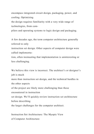 encompass integrated circuit design, packaging, power, and
cooling. Optimizing
the design requires familiarity with a very wide range of
technologies, from com-
pilers and operating systems to logic design and packaging.
A few decades ago, the term computer architecture generally
referred to only
instruction set design. Other aspects of computer design were
called implementa-
tion, often insinuating that implementation is uninteresting or
less challenging.
We believe this view is incorrect. The architect’s or designer’s
job is much
more than instruction set design, and the technical hurdles in
the other aspects
of the project are likely more challenging than those
encountered in instruction
set design. We’ll quickly review instruction set architecture
before describing
the larger challenges for the computer architect.
Instruction Set Architecture: The Myopic View
of Computer Architecture
 