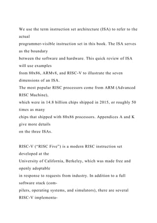 We use the term instruction set architecture (ISA) to refer to the
actual
programmer-visible instruction set in this book. The ISA serves
as the boundary
between the software and hardware. This quick review of ISA
will use examples
from 80x86, ARMv8, and RISC-V to illustrate the seven
dimensions of an ISA.
The most popular RISC processors come from ARM (Advanced
RISC Machine),
which were in 14.8 billion chips shipped in 2015, or roughly 50
times as many
chips that shipped with 80x86 processors. Appendices A and K
give more details
on the three ISAs.
RISC-V (“RISC Five”) is a modern RISC instruction set
developed at the
University of California, Berkeley, which was made free and
openly adoptable
in response to requests from industry. In addition to a full
software stack (com-
pilers, operating systems, and simulators), there are several
RISC-V implementa-
 