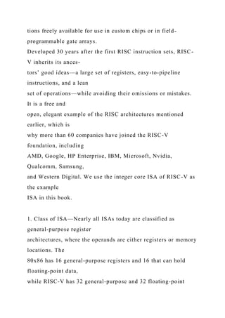 tions freely available for use in custom chips or in field-
programmable gate arrays.
Developed 30 years after the first RISC instruction sets, RISC-
V inherits its ances-
tors’ good ideas—a large set of registers, easy-to-pipeline
instructions, and a lean
set of operations—while avoiding their omissions or mistakes.
It is a free and
open, elegant example of the RISC architectures mentioned
earlier, which is
why more than 60 companies have joined the RISC-V
foundation, including
AMD, Google, HP Enterprise, IBM, Microsoft, Nvidia,
Qualcomm, Samsung,
and Western Digital. We use the integer core ISA of RISC-V as
the example
ISA in this book.
1. Class of ISA—Nearly all ISAs today are classified as
general-purpose register
architectures, where the operands are either registers or memory
locations. The
80x86 has 16 general-purpose registers and 16 that can hold
floating-point data,
while RISC-V has 32 general-purpose and 32 floating-point
 