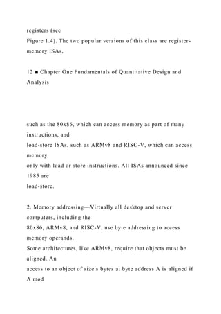registers (see
Figure 1.4). The two popular versions of this class are register-
memory ISAs,
12 ■ Chapter One Fundamentals of Quantitative Design and
Analysis
such as the 80x86, which can access memory as part of many
instructions, and
load-store ISAs, such as ARMv8 and RISC-V, which can access
memory
only with load or store instructions. All ISAs announced since
1985 are
load-store.
2. Memory addressing—Virtually all desktop and server
computers, including the
80x86, ARMv8, and RISC-V, use byte addressing to access
memory operands.
Some architectures, like ARMv8, require that objects must be
aligned. An
access to an object of size s bytes at byte address A is aligned if
A mod
 