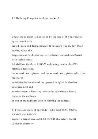 1.3 Defining Computer Architecture ■ 13
where one register is multiplied by the size of the operand in
bytes (based with
scaled index and displacement). It has more like the last three
modes, minus the
displacement field, plus register indirect, indexed, and based
with scaled index.
ARMv8 has the three RISC-V addressing modes plus PC-
relative addressing,
the sum of two registers, and the sum of two registers where one
register is
multiplied by the size of the operand in bytes. It also has
autoincrement and
autodecrement addressing, where the calculated address
replaces the contents
of one of the registers used in forming the address.
4. Types and sizes of operands—Like most ISAs, 80x86,
ARMv8, and RISC-V
support operand sizes of 8-bit (ASCII character), 16-bit
(Unicode character
 