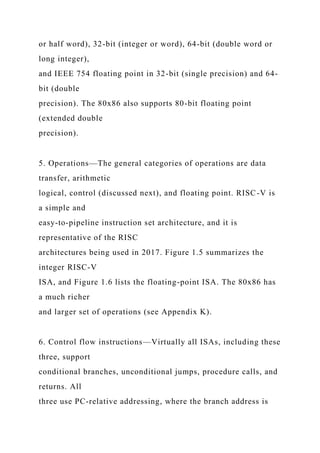 or half word), 32-bit (integer or word), 64-bit (double word or
long integer),
and IEEE 754 floating point in 32-bit (single precision) and 64-
bit (double
precision). The 80x86 also supports 80-bit floating point
(extended double
precision).
5. Operations—The general categories of operations are data
transfer, arithmetic
logical, control (discussed next), and floating point. RISC-V is
a simple and
easy-to-pipeline instruction set architecture, and it is
representative of the RISC
architectures being used in 2017. Figure 1.5 summarizes the
integer RISC-V
ISA, and Figure 1.6 lists the floating-point ISA. The 80x86 has
a much richer
and larger set of operations (see Appendix K).
6. Control flow instructions—Virtually all ISAs, including these
three, support
conditional branches, unconditional jumps, procedure calls, and
returns. All
three use PC-relative addressing, where the branch address is
 