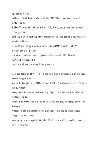 specified by an
address field that is added to the PC. There are some small
differences.
RISC-V conditional branches (BE, BNE, etc.) test the contents
of registers,
and the 80x86 and ARMv8 branches test condition code bits set
as side effects
of arithmetic/logic operations. The ARMv8 and RISC-V
procedure call places
the return address in a register, whereas the 80x86 call
(CALLF) places the
return address on a stack in memory.
7. Encoding an ISA—There are two basic choices on encoding:
fixed length and
variable length. All ARMv8 and RISC-V instructions are 32 bits
long, which
simplifies instruction decoding. Figure 1.7 shows the RISC-V
instruction for-
mats. The 80x86 encoding is variable length, ranging from 1 to
18 bytes.
Variable-length instructions can take less space than fixed-
length instructions,
so a program compiled for the 80x86 is usually smaller than the
same program
 