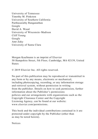 University of Tennessee
Timothy M. Pinkston
University of Southern California
Parthasarathy Ranganathan
Google
David A. Wood
University of Wisconsin–Madison
Cliff Young
Google
Amr Zaky
University of Santa Clara
Morgan Kaufmann is an imprint of Elsevier
50 Hampshire Street, 5th Floor, Cambridge, MA 02139, United
States
© 2019 Elsevier Inc. All rights reserved.
No part of this publication may be reproduced or transmitted in
any form or by any means, electronic or mechanical,
including photocopying, recording, or any information storage
and retrieval system, without permission in writing
from the publisher. Details on how to seek permission, further
information about the Publisher’s permissions
policies and our arrangements with organizations such as the
Copyright Clearance Center and the Copyright
Licensing Agency, can be found at our website:
www.elsevier.com/permissions.
This book and the individual contributions contained in it are
protected under copyright by the Publisher (other than
as may be noted herein).
Notices
 
