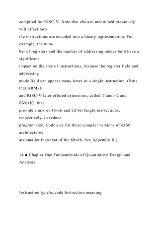 compiled for RISC-V. Note that choices mentioned previously
will affect how
the instructions are encoded into a binary representation. For
example, the num-
ber of registers and the number of addressing modes both have a
significant
impact on the size of instructions, because the register field and
addressing
mode field can appear many times in a single instruction. (Note
that ARMv8
and RISC-V later offered extensions, called Thumb-2 and
RV64IC, that
provide a mix of 16-bit and 32-bit length instructions,
respectively, to reduce
program size. Code size for these compact versions of RISC
architectures
are smaller than that of the 80x86. See Appendix K.)
14 ■ Chapter One Fundamentals of Quantitative Design and
Analysis
Instruction type/opcode Instruction meaning
 