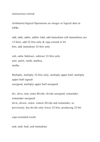 instructions retired
Arithmetic/logical Operations on integer or logical data in
GPRs
add, addi, addw, addiw Add, add immediate (all immediates are
12 bits), add 32-bits only & sign-extend to 64
bits, add immediate 32-bits only
sub, subw Subtract, subtract 32-bits only
mul, mulw, mulh, mulhsu,
mulhu
Multiply, multiply 32-bits only, multiply upper half, multiply
upper half signed-
unsigned, multiply upper half unsigned
div, divu, rem, remu Divide, divide unsigned, remainder,
remainder unsigned
divw, divuw, remw, remuw Divide and remainder: as
previously, but divide only lower 32-bits, producing 32-bit
sign-extended result
and, andi And, and immediate
 