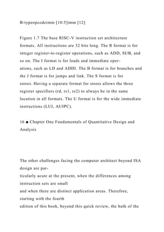 B-typeopcodeimm [10:5]imm [12]
Figure 1.7 The base RISC-V instruction set architecture
formats. All instructions are 32 bits long. The R format is for
integer register-to-register operations, such as ADD, SUB, and
so on. The I format is for loads and immediate oper-
ations, such as LD and ADDI. The B format is for branches and
the J format is for jumps and link. The S format is for
stores. Having a separate format for stores allows the three
register specifiers (rd, rs1, rs2) to always be in the same
location in all formats. The U format is for the wide immediate
instructions (LUI, AUIPC).
16 ■ Chapter One Fundamentals of Quantitative Design and
Analysis
The other challenges facing the computer architect beyond ISA
design are par-
ticularly acute at the present, when the differences among
instruction sets are small
and when there are distinct application areas. Therefore,
starting with the fourth
edition of this book, beyond this quick review, the bulk of the
 