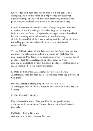 Knowledge and best practice in this field are constantly
changing. As new research and experience broaden our
understanding, changes in research methods, professional
practices, or medical treatment may become necessary.
Practitioners and researchers must always rely on their own
experience and knowledge in evaluating and using any
information, methods, compounds, or experiments described
herein. In using such information or methods they
should be mindful of their own safety and the safety of others,
including parties for whom they have a professional
responsibility.
To the fullest extent of the law, neither the Publisher nor the
authors, contributors, or editors, assume any liability for
any injury and/or damage to persons or property as a matter of
products liability, negligence or otherwise, or from
any use or operation of any methods, products, instructions, or
ideas contained in the material herein.
Library of Congress Cataloging-in-Publication Data
A catalog record for this book is available from the Library of
Congress
British Library Cataloguing-in-Publication Data
A catalogue record for this book is available from the British
Library
ISBN: 978-0-12-811905-1
For information on all Morgan Kaufmann publications
visit our website at https://www.elsevier.com/books-and-
journals
Publisher: Katey Birtcher
Acquisition Editor: Stephen Merken
 