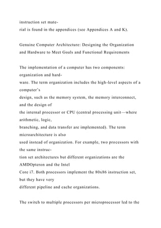 instruction set mate-
rial is found in the appendices (see Appendices A and K).
Genuine Computer Architecture: Designing the Organization
and Hardware to Meet Goals and Functional Requirements
The implementation of a computer has two components:
organization and hard-
ware. The term organization includes the high-level aspects of a
computer’s
design, such as the memory system, the memory interconnect,
and the design of
the internal processor or CPU (central processing unit—where
arithmetic, logic,
branching, and data transfer are implemented). The term
microarchitecture is also
used instead of organization. For example, two processors with
the same instruc-
tion set architectures but different organizations are the
AMDOpteron and the Intel
Core i7. Both processors implement the 80x86 instruction set,
but they have very
different pipeline and cache organizations.
The switch to multiple processors per microprocessor led to the
 