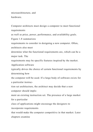 microarchitecture, and
hardware.
Computer architects must design a computer to meet functional
requirements
as well as price, power, performance, and availability goals.
Figure 1.8 summarizes
requirements to consider in designing a new computer. Often,
architects also must
determine what the functional requirements are, which can be a
major task. The
requirements may be specific features inspired by the market.
Application software
typically drives the choice of certain functional requirements by
determining how
the computer will be used. If a large body of software exists for
a particular instruc-
tion set architecture, the architect may decide that a new
computer should imple-
ment an existing instruction set. The presence of a large market
for a particular
class of applications might encourage the designers to
incorporate requirements
that would make the computer competitive in that market. Later
chapters examine
 