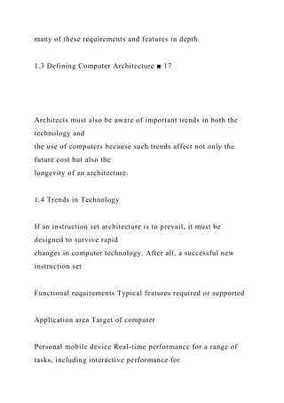 many of these requirements and features in depth.
1.3 Defining Computer Architecture ■ 17
Architects must also be aware of important trends in both the
technology and
the use of computers because such trends affect not only the
future cost but also the
longevity of an architecture.
1.4 Trends in Technology
If an instruction set architecture is to prevail, it must be
designed to survive rapid
changes in computer technology. After all, a successful new
instruction set
Functional requirements Typical features required or supported
Application area Target of computer
Personal mobile device Real-time performance for a range of
tasks, including interactive performance for
 