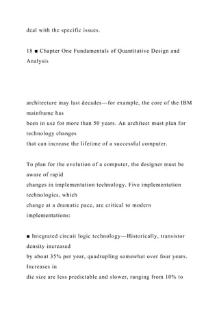 deal with the specific issues.
18 ■ Chapter One Fundamentals of Quantitative Design and
Analysis
architecture may last decades—for example, the core of the IBM
mainframe has
been in use for more than 50 years. An architect must plan for
technology changes
that can increase the lifetime of a successful computer.
To plan for the evolution of a computer, the designer must be
aware of rapid
changes in implementation technology. Five implementation
technologies, which
change at a dramatic pace, are critical to modern
implementations:
■ Integrated circuit logic technology—Historically, transistor
density increased
by about 35% per year, quadrupling somewhat over four years.
Increases in
die size are less predictable and slower, ranging from 10% to
 