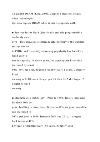 32-gigabit DRAM (Kim, 2005). Chapter 2 mentions several
other technologies
that may replace DRAM when it hits its capacity wall.
■ Semiconductor Flash (electrically erasable programmable
read-only mem-
ory)—This nonvolatile semiconductor memory is the standard
storage device
in PMDs, and its rapidly increasing popularity has fueled its
rapid growth
rate in capacity. In recent years, the capacity per Flash chip
increased by about
50%–60% per year, doubling roughly every 2 years. Currently,
Flash
memory is 8–10 times cheaper per bit than DRAM. Chapter 2
describes Flash
memory.
■ Magnetic disk technology—Prior to 1990, density increased
by about 30% per
year, doubling in three years. It rose to 60% per year thereafter,
and increased to
100% per year in 1996. Between 2004 and 2011, it dropped
back to about 40%
per year, or doubled every two years. Recently, disk
 