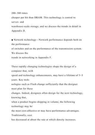 200–300 times
cheaper per bit than DRAM. This technology is central to
server- and
warehouse-scale storage, and we discuss the trends in detail in
Appendix D.
■ Network technology—Network performance depends both on
the performance
of switches and on the performance of the transmission system.
We discuss the
trends in networking in Appendix F.
These rapidly changing technologies shape the design of a
computer that, with
speed and technology enhancements, may have a lifetime of 3–5
years. Key tech-
nologies such as Flash change sufficiently that the designer
must plan for these
changes. Indeed, designers often design for the next technology,
knowing that,
when a product begins shipping in volume, the following
technology may be
the most cost-effective or may have performance advantages.
Traditionally, cost
has decreased at about the rate at which density increases.
 