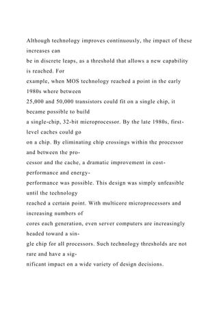 Although technology improves continuously, the impact of these
increases can
be in discrete leaps, as a threshold that allows a new capability
is reached. For
example, when MOS technology reached a point in the early
1980s where between
25,000 and 50,000 transistors could fit on a single chip, it
became possible to build
a single-chip, 32-bit microprocessor. By the late 1980s, first-
level caches could go
on a chip. By eliminating chip crossings within the processor
and between the pro-
cessor and the cache, a dramatic improvement in cost-
performance and energy-
performance was possible. This design was simply unfeasible
until the technology
reached a certain point. With multicore microprocessors and
increasing numbers of
cores each generation, even server computers are increasingly
headed toward a sin-
gle chip for all processors. Such technology thresholds are not
rare and have a sig-
nificant impact on a wide variety of design decisions.
 