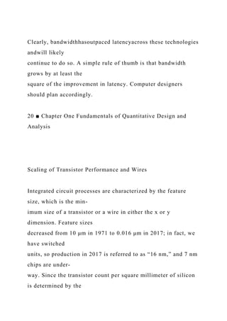 Clearly, bandwidthhasoutpaced latencyacross these technologies
andwill likely
continue to do so. A simple rule of thumb is that bandwidth
grows by at least the
square of the improvement in latency. Computer designers
should plan accordingly.
20 ■ Chapter One Fundamentals of Quantitative Design and
Analysis
Scaling of Transistor Performance and Wires
Integrated circuit processes are characterized by the feature
size, which is the min-
imum size of a transistor or a wire in either the x or y
dimension. Feature sizes
decreased from 10 μm in 1971 to 0.016 μm in 2017; in fact, we
have switched
units, so production in 2017 is referred to as “16 nm,” and 7 nm
chips are under-
way. Since the transistor count per square millimeter of silicon
is determined by the
 