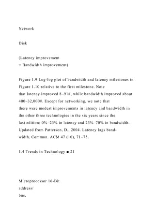 Network
Disk
(Latency improvement
= Bandwidth improvement)
Figure 1.9 Log-log plot of bandwidth and latency milestones in
Figure 1.10 relative to the first milestone. Note
that latency improved 8–91#, while bandwidth improved about
400–32,000#. Except for networking, we note that
there were modest improvements in latency and bandwidth in
the other three technologies in the six years since the
last edition: 0%–23% in latency and 23%–70% in bandwidth.
Updated from Patterson, D., 2004. Latency lags band-
width. Commun. ACM 47 (10), 71–75.
1.4 Trends in Technology ■ 21
Microprocessor 16-Bit
address/
bus,
 
