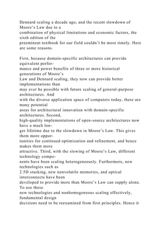 Dennard scaling a decade ago, and the recent slowdown of
Moore’s Law due to a
combination of physical limitations and economic factors, the
sixth edition of the
preeminent textbook for our field couldn’t be more timely. Here
are some reasons.
First, because domain-specific architectures can provide
equivalent perfor-
mance and power benefits of three or more historical
generations of Moore’s
Law and Dennard scaling, they now can provide better
implementations than
may ever be possible with future scaling of general-purpose
architectures. And
with the diverse application space of computers today, there are
many potential
areas for architectural innovation with domain-specific
architectures. Second,
high-quality implementations of open-source architectures now
have a much lon-
ger lifetime due to the slowdown in Moore’s Law. This gives
them more oppor-
tunities for continued optimization and refinement, and hence
makes them more
attractive. Third, with the slowing of Moore’s Law, different
technology compo-
nents have been scaling heterogeneously. Furthermore, new
technologies such as
2.5D stacking, new nonvolatile memories, and optical
interconnects have been
developed to provide more than Moore’s Law can supply alone.
To use these
new technologies and nonhomogeneous scaling effectively,
fundamental design
decisions need to be reexamined from first principles. Hence it
 