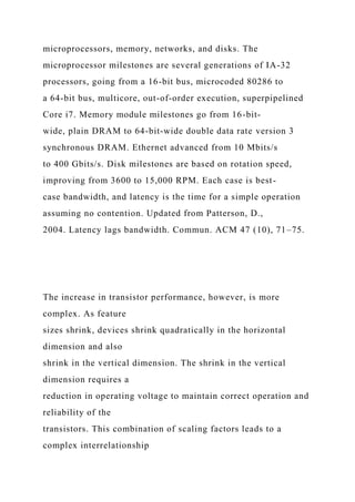 microprocessors, memory, networks, and disks. The
microprocessor milestones are several generations of IA-32
processors, going from a 16-bit bus, microcoded 80286 to
a 64-bit bus, multicore, out-of-order execution, superpipelined
Core i7. Memory module milestones go from 16-bit-
wide, plain DRAM to 64-bit-wide double data rate version 3
synchronous DRAM. Ethernet advanced from 10 Mbits/s
to 400 Gbits/s. Disk milestones are based on rotation speed,
improving from 3600 to 15,000 RPM. Each case is best-
case bandwidth, and latency is the time for a simple operation
assuming no contention. Updated from Patterson, D.,
2004. Latency lags bandwidth. Commun. ACM 47 (10), 71–75.
The increase in transistor performance, however, is more
complex. As feature
sizes shrink, devices shrink quadratically in the horizontal
dimension and also
shrink in the vertical dimension. The shrink in the vertical
dimension requires a
reduction in operating voltage to maintain correct operation and
reliability of the
transistors. This combination of scaling factors leads to a
complex interrelationship
 