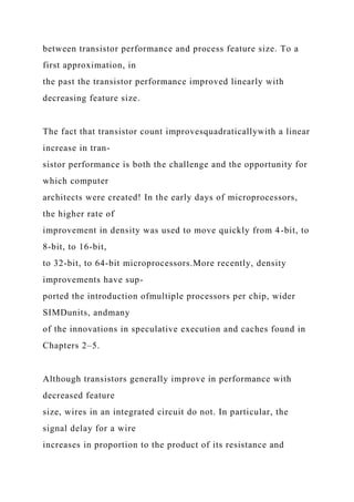 between transistor performance and process feature size. To a
first approximation, in
the past the transistor performance improved linearly with
decreasing feature size.
The fact that transistor count improvesquadraticallywith a linear
increase in tran-
sistor performance is both the challenge and the opportunity for
which computer
architects were created! In the early days of microprocessors,
the higher rate of
improvement in density was used to move quickly from 4-bit, to
8-bit, to 16-bit,
to 32-bit, to 64-bit microprocessors.More recently, density
improvements have sup-
ported the introduction ofmultiple processors per chip, wider
SIMDunits, andmany
of the innovations in speculative execution and caches found in
Chapters 2–5.
Although transistors generally improve in performance with
decreased feature
size, wires in an integrated circuit do not. In particular, the
signal delay for a wire
increases in proportion to the product of its resistance and
 