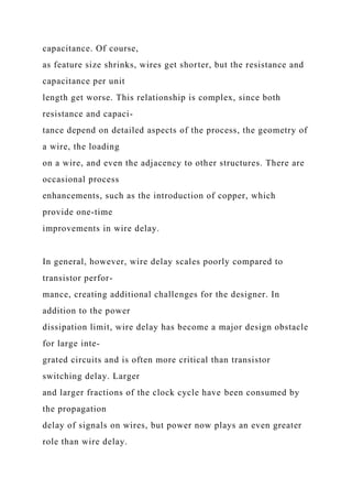 capacitance. Of course,
as feature size shrinks, wires get shorter, but the resistance and
capacitance per unit
length get worse. This relationship is complex, since both
resistance and capaci-
tance depend on detailed aspects of the process, the geometry of
a wire, the loading
on a wire, and even the adjacency to other structures. There are
occasional process
enhancements, such as the introduction of copper, which
provide one-time
improvements in wire delay.
In general, however, wire delay scales poorly compared to
transistor perfor-
mance, creating additional challenges for the designer. In
addition to the power
dissipation limit, wire delay has become a major design obstacle
for large inte-
grated circuits and is often more critical than transistor
switching delay. Larger
and larger fractions of the clock cycle have been consumed by
the propagation
delay of signals on wires, but power now plays an even greater
role than wire delay.
 