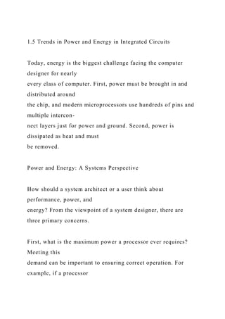 1.5 Trends in Power and Energy in Integrated Circuits
Today, energy is the biggest challenge facing the computer
designer for nearly
every class of computer. First, power must be brought in and
distributed around
the chip, and modern microprocessors use hundreds of pins and
multiple intercon-
nect layers just for power and ground. Second, power is
dissipated as heat and must
be removed.
Power and Energy: A Systems Perspective
How should a system architect or a user think about
performance, power, and
energy? From the viewpoint of a system designer, there are
three primary concerns.
First, what is the maximum power a processor ever requires?
Meeting this
demand can be important to ensuring correct operation. For
example, if a processor
 