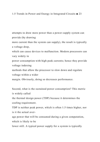 1.5 Trends in Power and Energy in Integrated Circuits ■ 23
attempts to draw more power than a power-supply system can
provide (by drawing
more current than the system can supply), the result is typically
a voltage drop,
which can cause devices to malfunction. Modern processors can
vary widely in
power consumption with high peak currents; hence they provide
voltage indexing
methods that allow the processor to slow down and regulate
voltage within a wider
margin. Obviously, doing so decreases performance.
Second, what is the sustained power consumption? This metric
is widely called
the thermal design power (TDP) because it determines the
cooling requirement.
TDP is neither peak power, which is often 1.5 times higher, nor
is it the actual aver-
age power that will be consumed during a given computation,
which is likely to be
lower still. A typical power supply for a system is typically
 