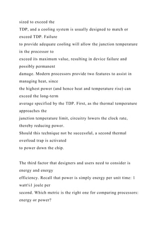 sized to exceed the
TDP, and a cooling system is usually designed to match or
exceed TDP. Failure
to provide adequate cooling will allow the junction temperature
in the processor to
exceed its maximum value, resulting in device failure and
possibly permanent
damage. Modern processors provide two features to assist in
managing heat, since
the highest power (and hence heat and temperature rise) can
exceed the long-term
average specified by the TDP. First, as the thermal temperature
approaches the
junction temperature limit, circuitry lowers the clock rate,
thereby reducing power.
Should this technique not be successful, a second thermal
overload trap is activated
to power down the chip.
The third factor that designers and users need to consider is
energy and energy
efficiency. Recall that power is simply energy per unit time: 1
watt¼1 joule per
second. Which metric is the right one for comparing processors:
energy or power?
 