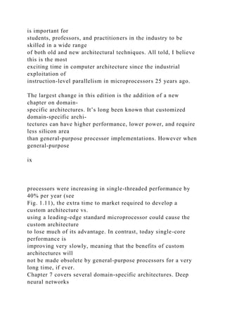 is important for
students, professors, and practitioners in the industry to be
skilled in a wide range
of both old and new architectural techniques. All told, I believe
this is the most
exciting time in computer architecture since the industrial
exploitation of
instruction-level parallelism in microprocessors 25 years ago.
The largest change in this edition is the addition of a new
chapter on domain-
specific architectures. It’s long been known that customized
domain-specific archi-
tectures can have higher performance, lower power, and require
less silicon area
than general-purpose processor implementations. However when
general-purpose
ix
processors were increasing in single-threaded performance by
40% per year (see
Fig. 1.11), the extra time to market required to develop a
custom architecture vs.
using a leading-edge standard microprocessor could cause the
custom architecture
to lose much of its advantage. In contrast, today single-core
performance is
improving very slowly, meaning that the benefits of custom
architectures will
not be made obsolete by general-purpose processors for a very
long time, if ever.
Chapter 7 covers several domain-specific architectures. Deep
neural networks
 