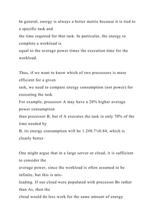In general, energy is always a better metric because it is tied to
a specific task and
the time required for that task. In particular, the energy to
complete a workload is
equal to the average power times the execution time for the
workload.
Thus, if we want to know which of two processors is more
efficient for a given
task, we need to compare energy consumption (not power) for
executing the task.
For example, processor A may have a 20% higher average
power consumption
than processor B, but if A executes the task in only 70% of the
time needed by
B, its energy consumption will be 1.2#0.7¼0.84, which is
clearly better.
One might argue that in a large server or cloud, it is sufficient
to consider the
average power, since the workload is often assumed to be
infinite, but this is mis-
leading. If our cloud were populated with processor Bs rather
than As, then the
cloud would do less work for the same amount of energy
 