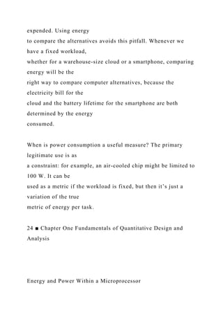expended. Using energy
to compare the alternatives avoids this pitfall. Whenever we
have a fixed workload,
whether for a warehouse-size cloud or a smartphone, comparing
energy will be the
right way to compare computer alternatives, because the
electricity bill for the
cloud and the battery lifetime for the smartphone are both
determined by the energy
consumed.
When is power consumption a useful measure? The primary
legitimate use is as
a constraint: for example, an air-cooled chip might be limited to
100 W. It can be
used as a metric if the workload is fixed, but then it’s just a
variation of the true
metric of energy per task.
24 ■ Chapter One Fundamentals of Quantitative Design and
Analysis
Energy and Power Within a Microprocessor
 