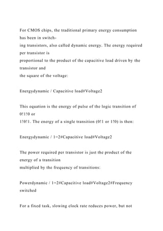 For CMOS chips, the traditional primary energy consumption
has been in switch-
ing transistors, also called dynamic energy. The energy required
per transistor is
proportional to the product of the capacitive load driven by the
transistor and
the square of the voltage:
Energydynamic / Capacitive load#Voltage2
This equation is the energy of pulse of the logic transition of
0!1!0 or
1!0!1. The energy of a single transition (0!1 or 1!0) is then:
Energydynamic / 1=2#Capacitive load#Voltage2
The power required per transistor is just the product of the
energy of a transition
multiplied by the frequency of transitions:
Powerdynamic / 1=2#Capacitive load#Voltage2#Frequency
switched
For a fixed task, slowing clock rate reduces power, but not
 