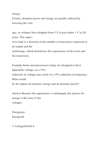 energy.
Clearly, dynamic power and energy are greatly reduced by
lowering the volt-
age, so voltages have dropped from 5 V to just under 1 V in 20
years. The capac-
itive load is a function of the number of transistors connected to
an output and the
technology, which determines the capacitance of the wires and
the transistors.
Example Some microprocessors today are designed to have
adjustable voltage, so a 15%
reduction in voltage may result in a 15% reduction in frequency.
What would
be the impact on dynamic energy and on dynamic power?
Answer Because the capacitance is unchanged, the answer for
energy is the ratio of the
voltages
Energynew
Energyold
¼ Voltage#0:85ð Þ
 