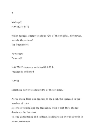 2
Voltage2
¼ 0:852 ¼ 0:72
which reduces energy to about 72% of the original. For power,
we add the ratio of
the frequencies
Powernew
Powerold
¼ 0:72# Frequency switched#0:85ð Þ
Frequency switched
¼ 0:61
shrinking power to about 61% of the original.
As we move from one process to the next, the increase in the
number of tran-
sistors switching and the frequency with which they change
dominate the decrease
in load capacitance and voltage, leading to an overall growth in
power consump-
 