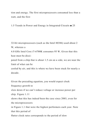 tion and energy. The first microprocessors consumed less than a
watt, and the first
1.5 Trends in Power and Energy in Integrated Circuits ■ 25
32-bit microprocessors (such as the Intel 80386) used about 2
W, whereas a
4.0 GHz Intel Core i7-6700K consumes 95 W. Given that this
heat must be dissi-
pated from a chip that is about 1.5 cm on a side, we are near the
limit of what can be
cooled by air, and this is where we have been stuck for nearly a
decade.
Given the preceding equation, you would expect clock
frequency growth to
slow down if we can’t reduce voltage or increase power per
chip. Figure 1.11
shows that this has indeed been the case since 2003, even for
the microprocessors
in Figure 1.1 that were the highest performers each year. Note
that this period of
flatter clock rates corresponds to the period of slow
 